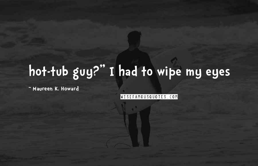Maureen K. Howard Quotes: hot-tub guy?" I had to wipe my eyes