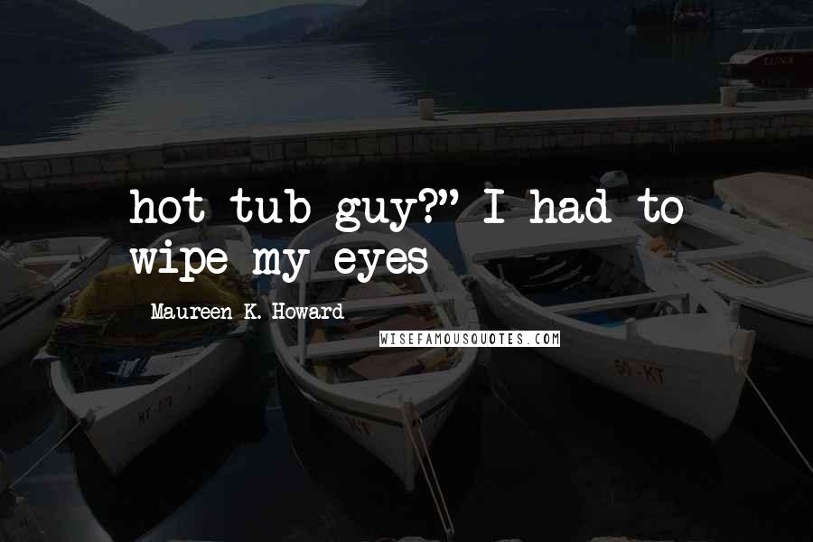 Maureen K. Howard Quotes: hot-tub guy?" I had to wipe my eyes