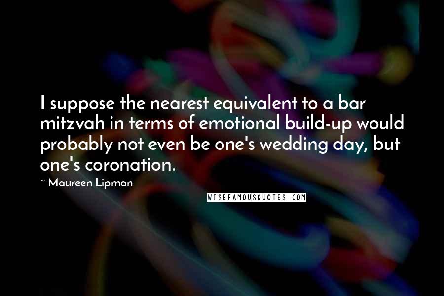 Maureen Lipman Quotes: I suppose the nearest equivalent to a bar mitzvah in terms of emotional build-up would probably not even be one's wedding day, but one's coronation.