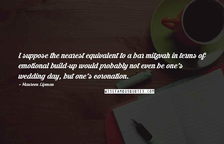 Maureen Lipman Quotes: I suppose the nearest equivalent to a bar mitzvah in terms of emotional build-up would probably not even be one's wedding day, but one's coronation.