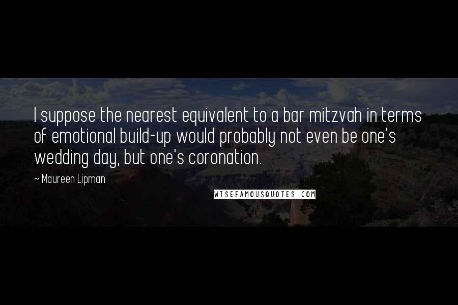 Maureen Lipman Quotes: I suppose the nearest equivalent to a bar mitzvah in terms of emotional build-up would probably not even be one's wedding day, but one's coronation.