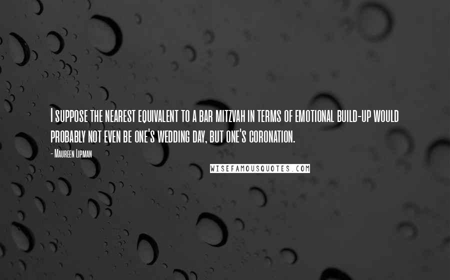 Maureen Lipman Quotes: I suppose the nearest equivalent to a bar mitzvah in terms of emotional build-up would probably not even be one's wedding day, but one's coronation.