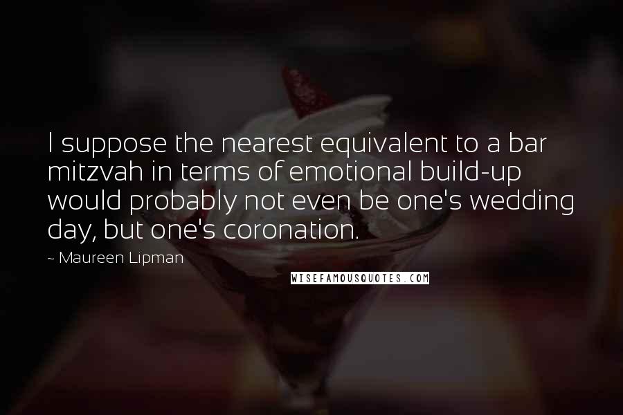 Maureen Lipman Quotes: I suppose the nearest equivalent to a bar mitzvah in terms of emotional build-up would probably not even be one's wedding day, but one's coronation.