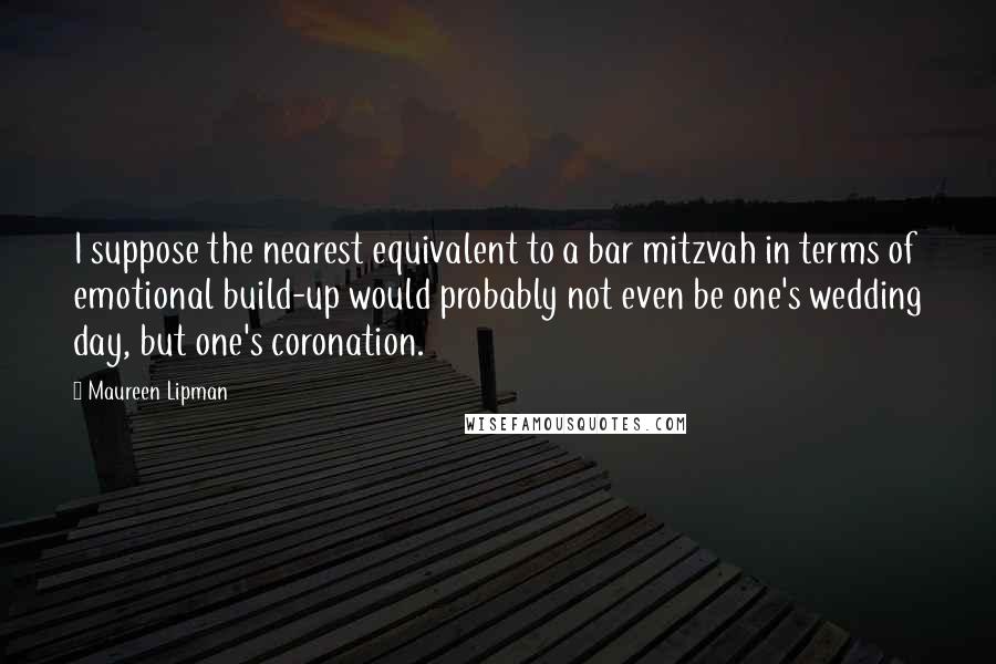Maureen Lipman Quotes: I suppose the nearest equivalent to a bar mitzvah in terms of emotional build-up would probably not even be one's wedding day, but one's coronation.