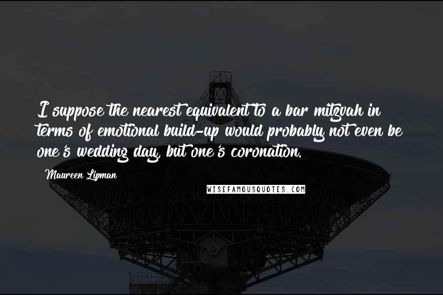 Maureen Lipman Quotes: I suppose the nearest equivalent to a bar mitzvah in terms of emotional build-up would probably not even be one's wedding day, but one's coronation.