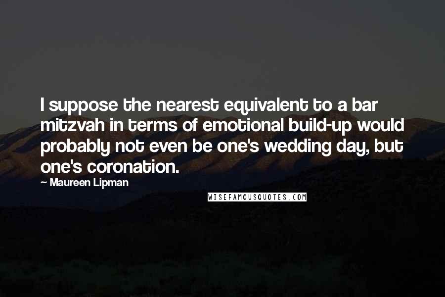 Maureen Lipman Quotes: I suppose the nearest equivalent to a bar mitzvah in terms of emotional build-up would probably not even be one's wedding day, but one's coronation.