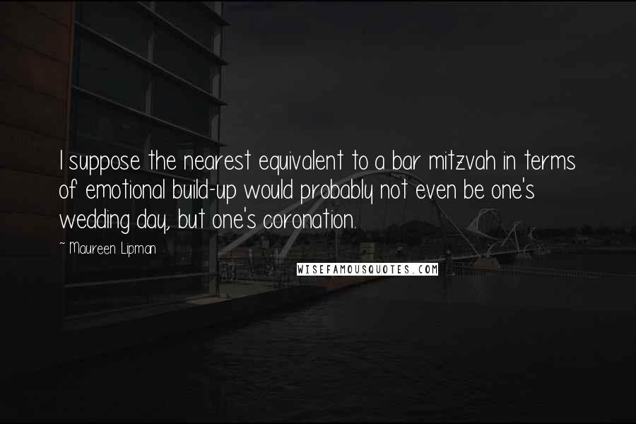 Maureen Lipman Quotes: I suppose the nearest equivalent to a bar mitzvah in terms of emotional build-up would probably not even be one's wedding day, but one's coronation.