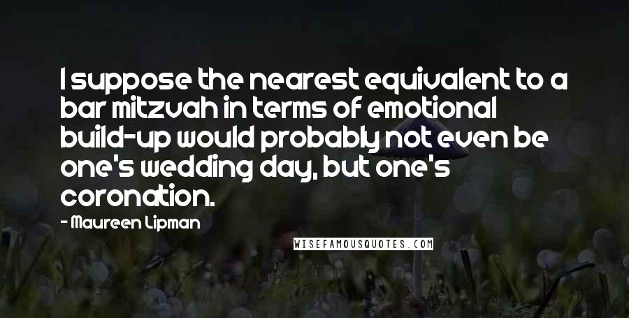 Maureen Lipman Quotes: I suppose the nearest equivalent to a bar mitzvah in terms of emotional build-up would probably not even be one's wedding day, but one's coronation.