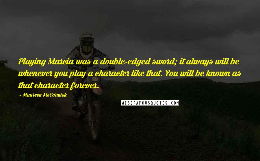 Maureen McCormick Quotes: Playing Marcia was a double-edged sword; it always will be whenever you play a character like that. You will be known as that character forever.