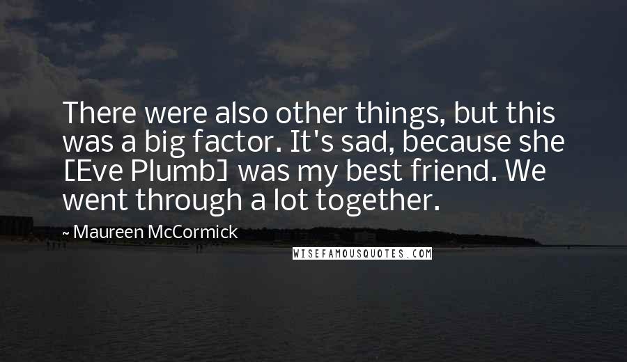 Maureen McCormick Quotes: There were also other things, but this was a big factor. It's sad, because she [Eve Plumb] was my best friend. We went through a lot together.