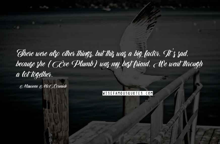 Maureen McCormick Quotes: There were also other things, but this was a big factor. It's sad, because she [Eve Plumb] was my best friend. We went through a lot together.