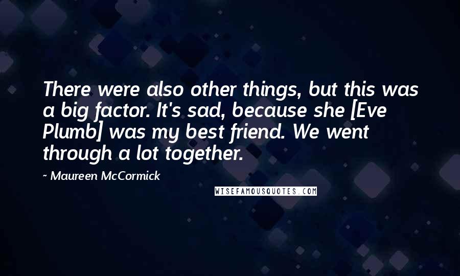 Maureen McCormick Quotes: There were also other things, but this was a big factor. It's sad, because she [Eve Plumb] was my best friend. We went through a lot together.