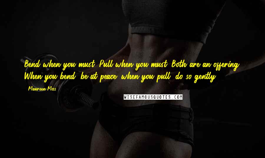 Maureen Moss Quotes: Bend when you must. Pull when you must. Both are an offering. When you bend, be at peace; when you pull, do so gently.