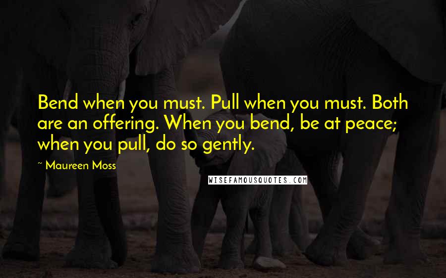 Maureen Moss Quotes: Bend when you must. Pull when you must. Both are an offering. When you bend, be at peace; when you pull, do so gently.