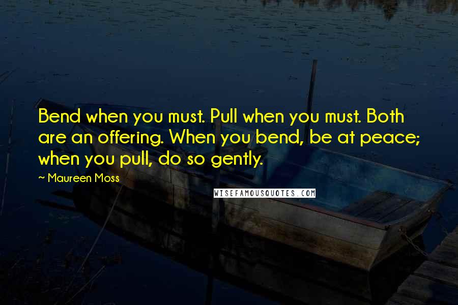 Maureen Moss Quotes: Bend when you must. Pull when you must. Both are an offering. When you bend, be at peace; when you pull, do so gently.