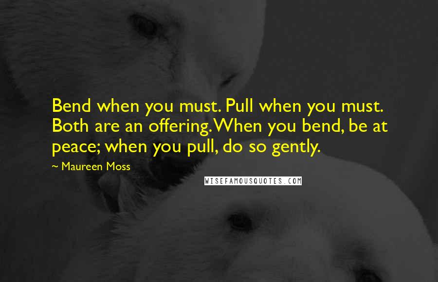 Maureen Moss Quotes: Bend when you must. Pull when you must. Both are an offering. When you bend, be at peace; when you pull, do so gently.