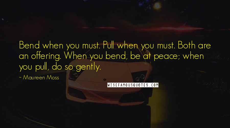 Maureen Moss Quotes: Bend when you must. Pull when you must. Both are an offering. When you bend, be at peace; when you pull, do so gently.