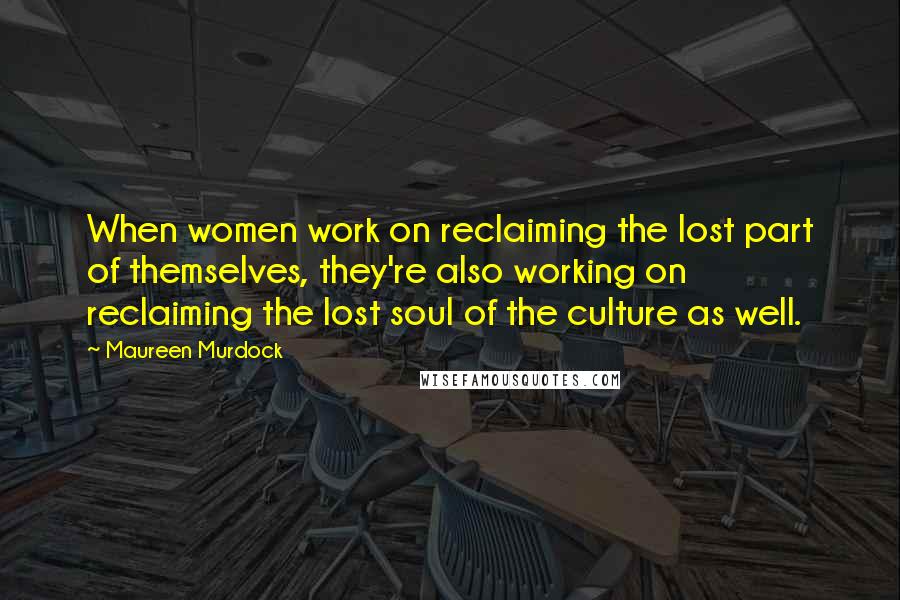 Maureen Murdock Quotes: When women work on reclaiming the lost part of themselves, they're also working on reclaiming the lost soul of the culture as well.