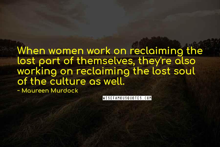 Maureen Murdock Quotes: When women work on reclaiming the lost part of themselves, they're also working on reclaiming the lost soul of the culture as well.