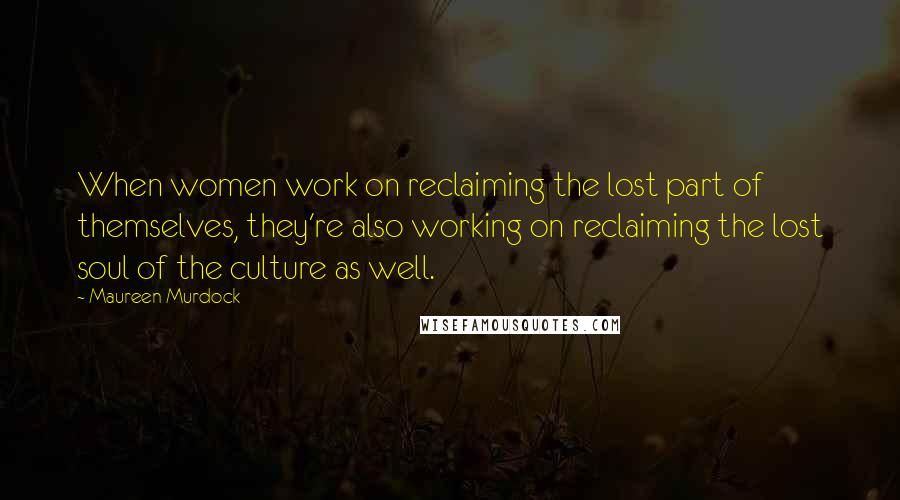 Maureen Murdock Quotes: When women work on reclaiming the lost part of themselves, they're also working on reclaiming the lost soul of the culture as well.