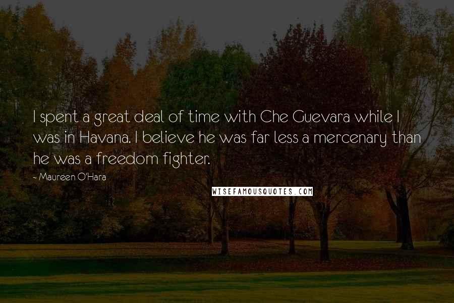 Maureen O'Hara Quotes: I spent a great deal of time with Che Guevara while I was in Havana. I believe he was far less a mercenary than he was a freedom fighter.