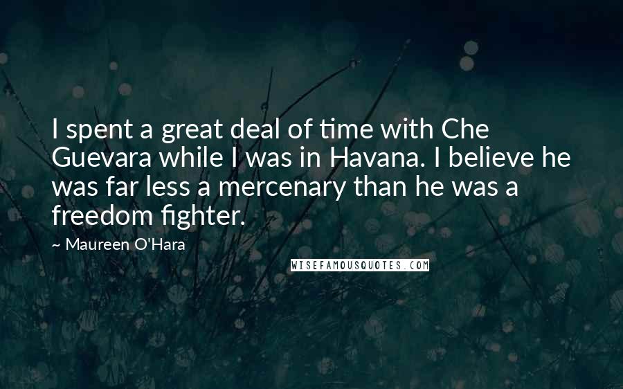 Maureen O'Hara Quotes: I spent a great deal of time with Che Guevara while I was in Havana. I believe he was far less a mercenary than he was a freedom fighter.