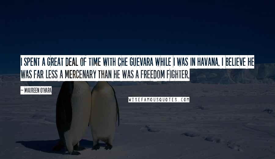Maureen O'Hara Quotes: I spent a great deal of time with Che Guevara while I was in Havana. I believe he was far less a mercenary than he was a freedom fighter.