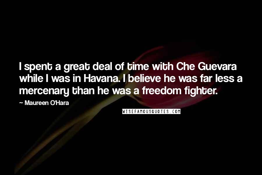 Maureen O'Hara Quotes: I spent a great deal of time with Che Guevara while I was in Havana. I believe he was far less a mercenary than he was a freedom fighter.