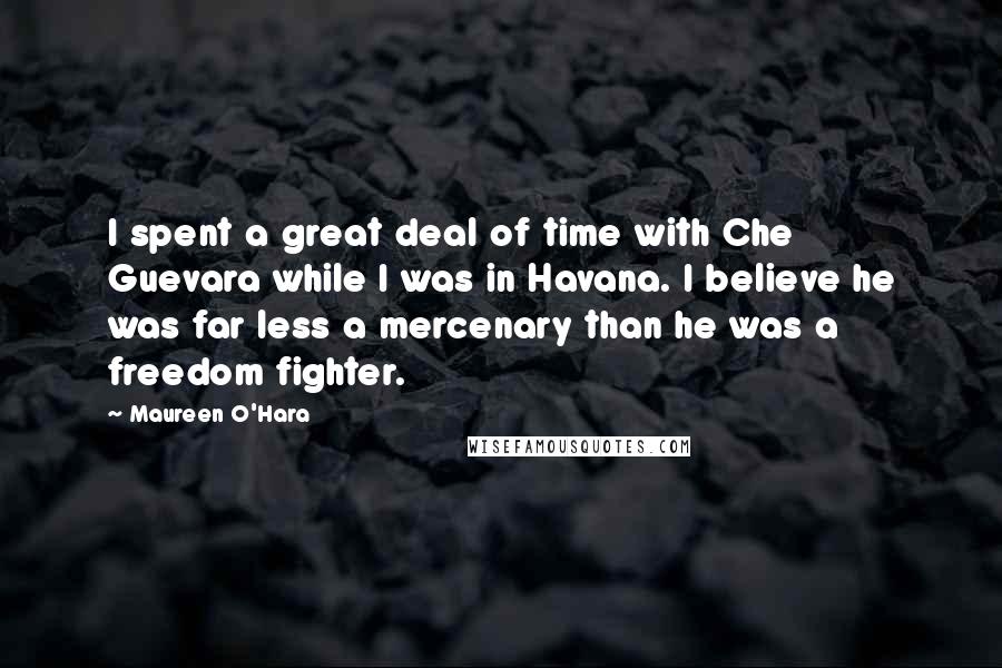 Maureen O'Hara Quotes: I spent a great deal of time with Che Guevara while I was in Havana. I believe he was far less a mercenary than he was a freedom fighter.