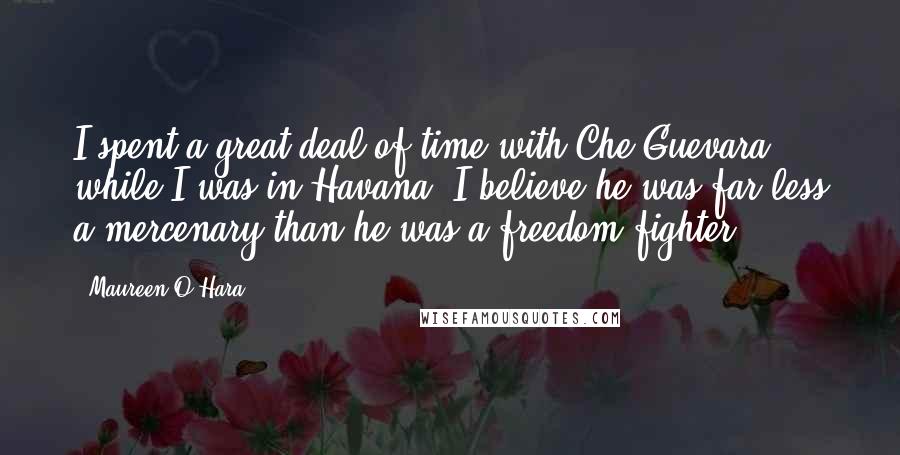 Maureen O'Hara Quotes: I spent a great deal of time with Che Guevara while I was in Havana. I believe he was far less a mercenary than he was a freedom fighter.