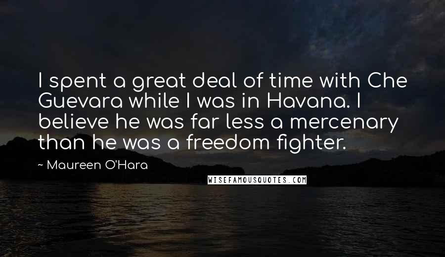 Maureen O'Hara Quotes: I spent a great deal of time with Che Guevara while I was in Havana. I believe he was far less a mercenary than he was a freedom fighter.