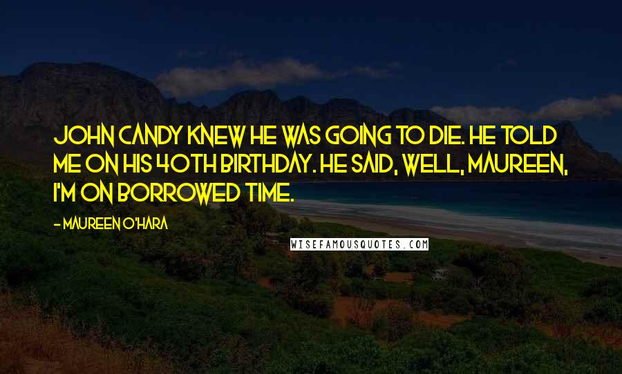 Maureen O'Hara Quotes: John Candy knew he was going to die. He told me on his 40th birthday. He said, well, Maureen, I'm on borrowed time.