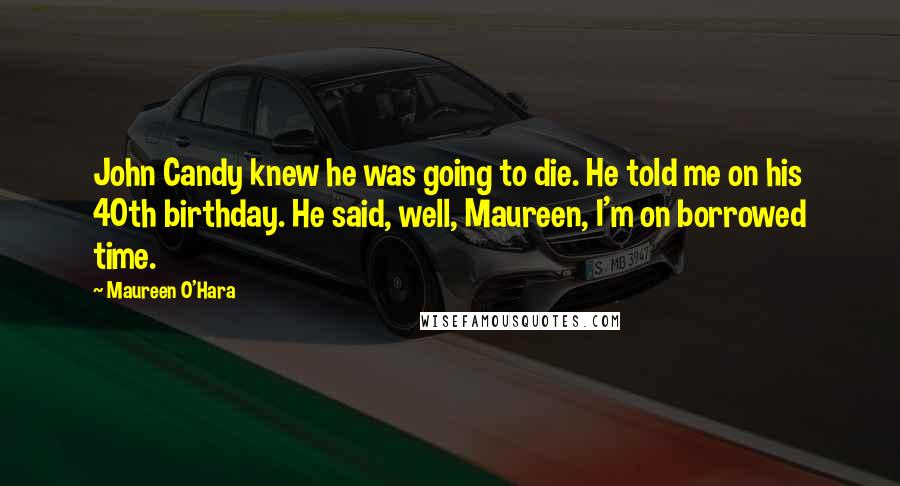 Maureen O'Hara Quotes: John Candy knew he was going to die. He told me on his 40th birthday. He said, well, Maureen, I'm on borrowed time.