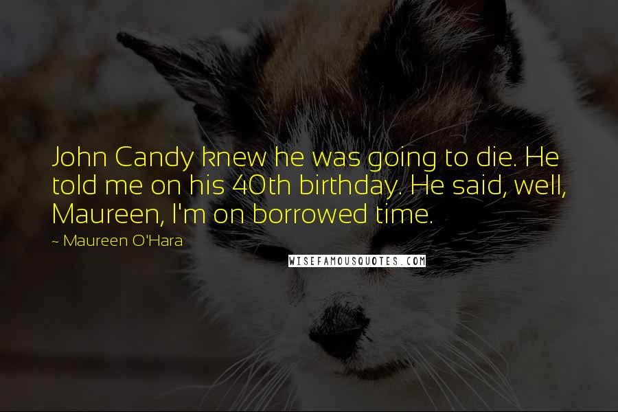 Maureen O'Hara Quotes: John Candy knew he was going to die. He told me on his 40th birthday. He said, well, Maureen, I'm on borrowed time.