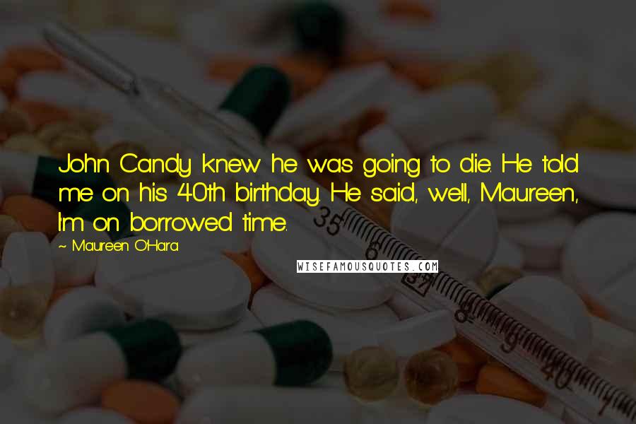 Maureen O'Hara Quotes: John Candy knew he was going to die. He told me on his 40th birthday. He said, well, Maureen, I'm on borrowed time.