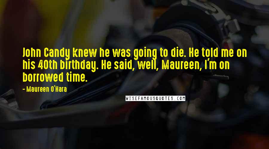Maureen O'Hara Quotes: John Candy knew he was going to die. He told me on his 40th birthday. He said, well, Maureen, I'm on borrowed time.