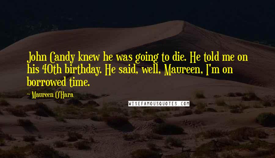 Maureen O'Hara Quotes: John Candy knew he was going to die. He told me on his 40th birthday. He said, well, Maureen, I'm on borrowed time.