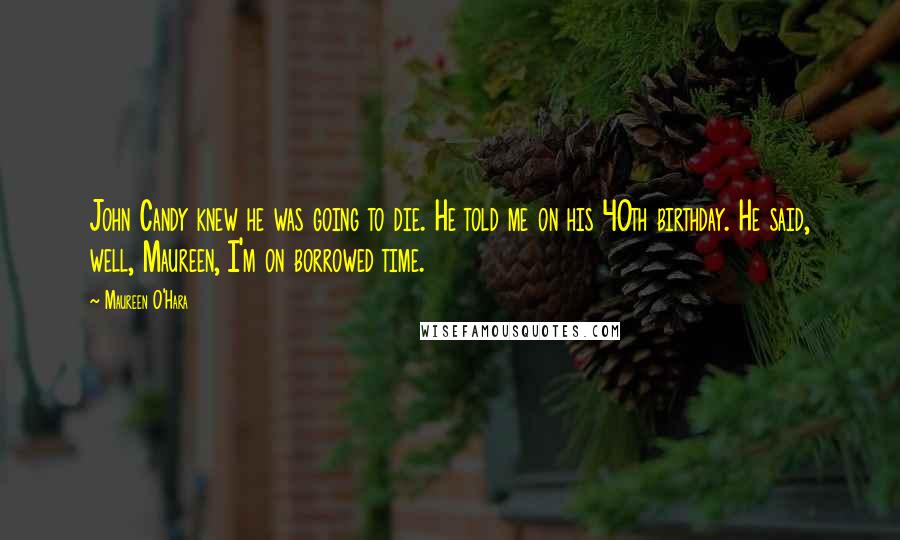 Maureen O'Hara Quotes: John Candy knew he was going to die. He told me on his 40th birthday. He said, well, Maureen, I'm on borrowed time.