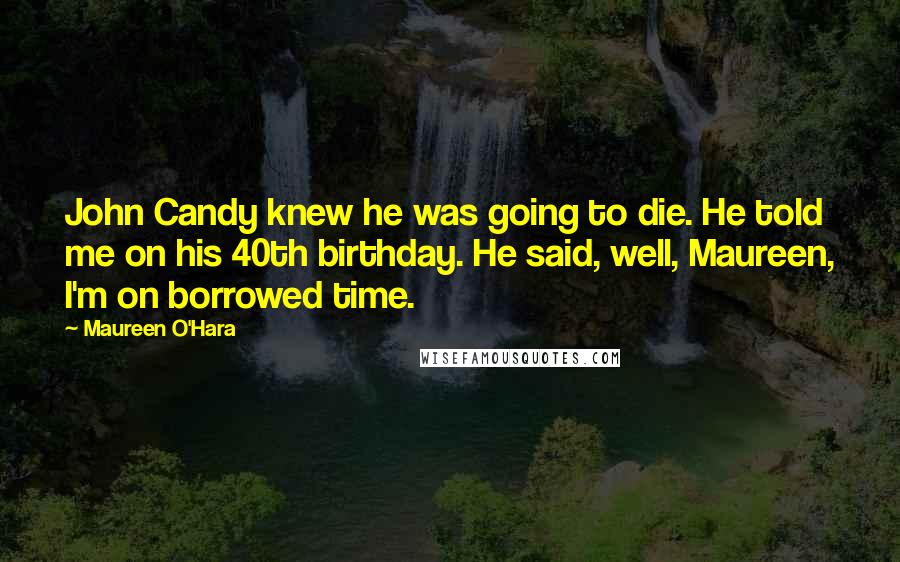 Maureen O'Hara Quotes: John Candy knew he was going to die. He told me on his 40th birthday. He said, well, Maureen, I'm on borrowed time.