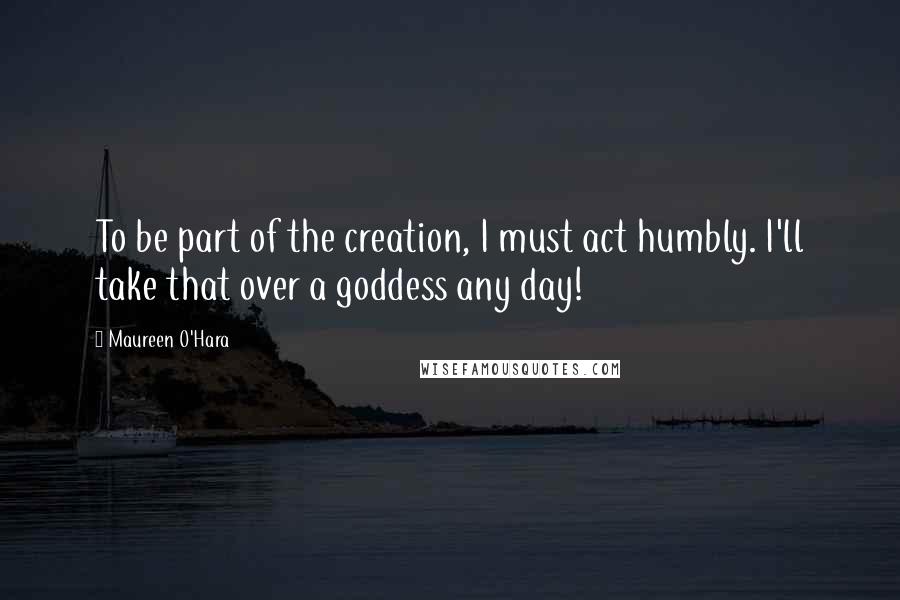 Maureen O'Hara Quotes: To be part of the creation, I must act humbly. I'll take that over a goddess any day!