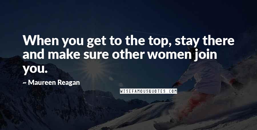 Maureen Reagan Quotes: When you get to the top, stay there and make sure other women join you.