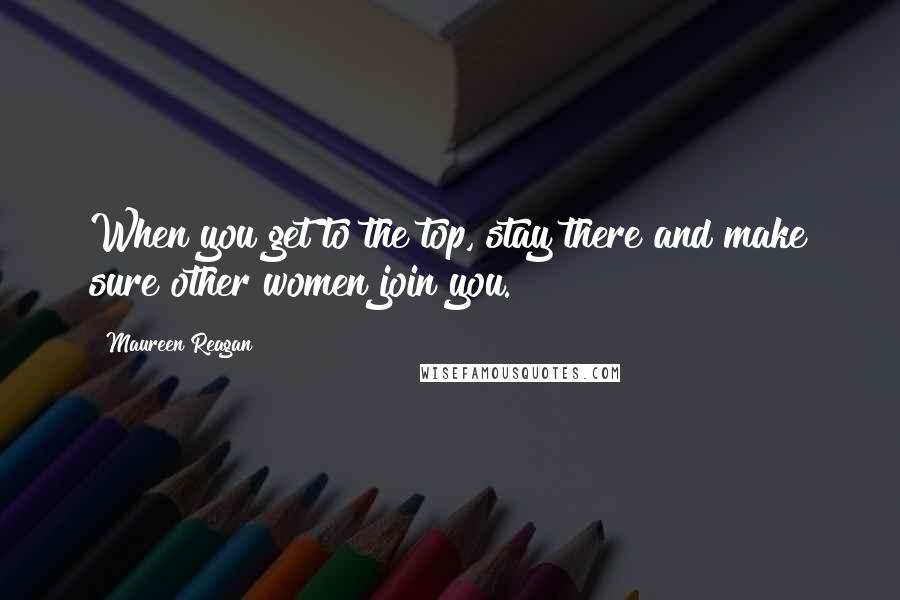 Maureen Reagan Quotes: When you get to the top, stay there and make sure other women join you.