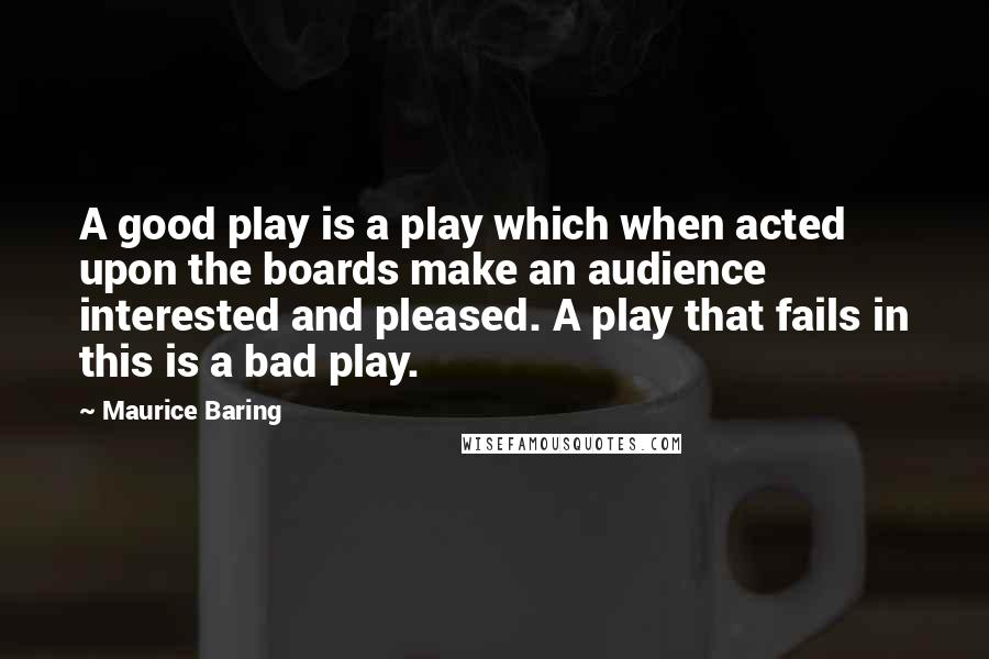 Maurice Baring Quotes: A good play is a play which when acted upon the boards make an audience interested and pleased. A play that fails in this is a bad play.