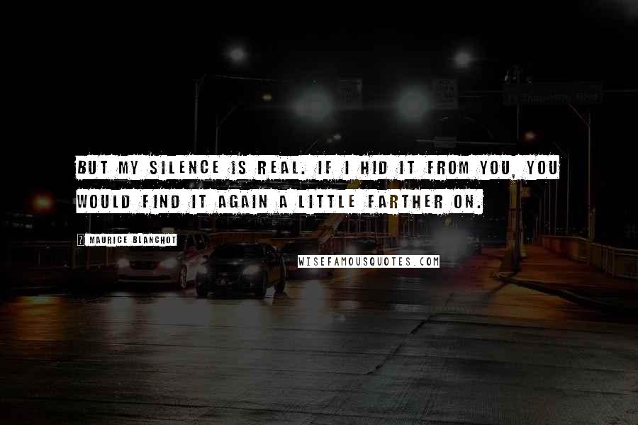 Maurice Blanchot Quotes: But my silence is real. If I hid it from you, you would find it again a little farther on.