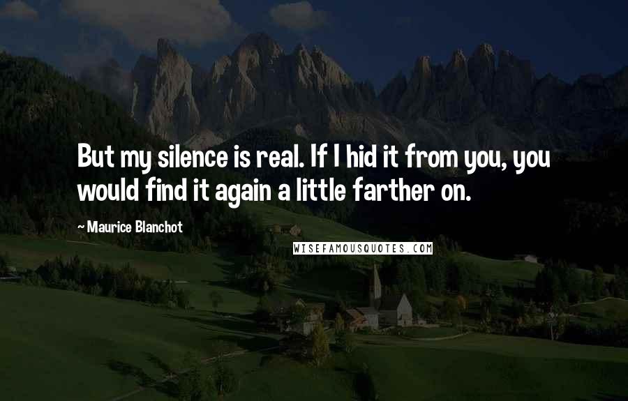 Maurice Blanchot Quotes: But my silence is real. If I hid it from you, you would find it again a little farther on.