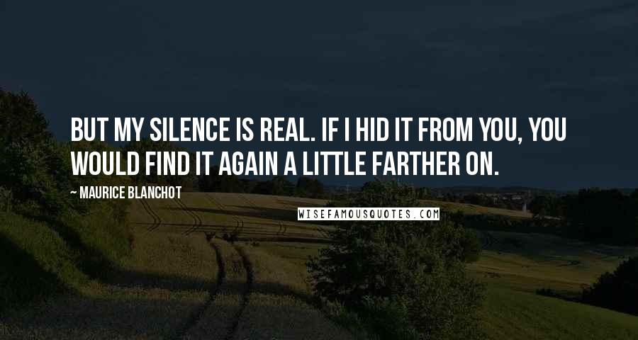Maurice Blanchot Quotes: But my silence is real. If I hid it from you, you would find it again a little farther on.