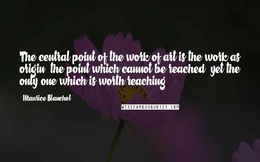 Maurice Blanchot Quotes: The central point of the work of art is the work as origin, the point which cannot be reached, yet the only one which is worth reaching.