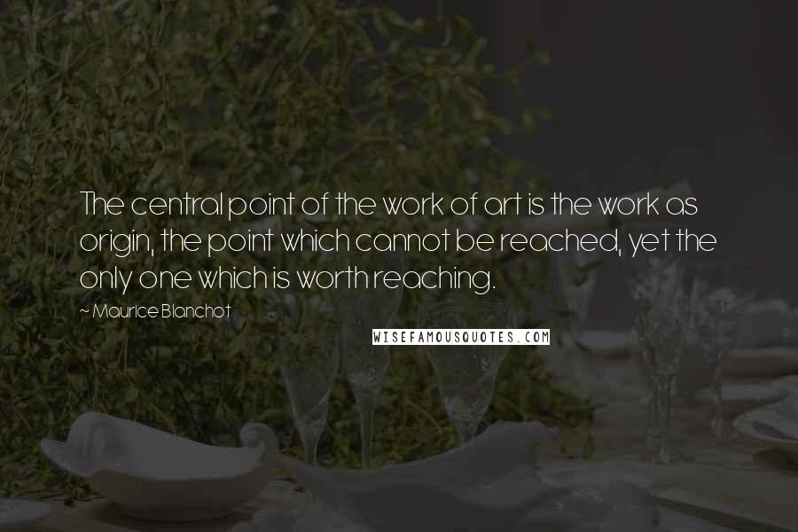 Maurice Blanchot Quotes: The central point of the work of art is the work as origin, the point which cannot be reached, yet the only one which is worth reaching.