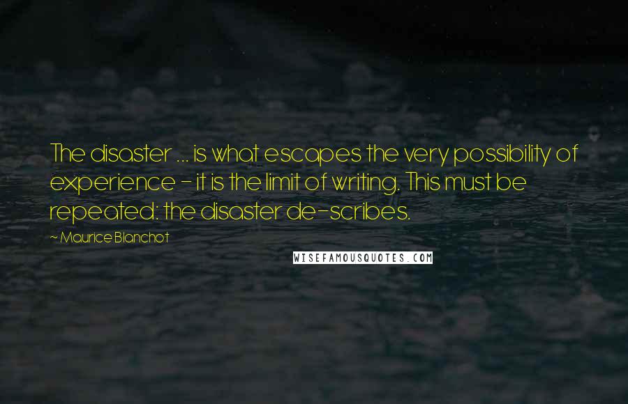 Maurice Blanchot Quotes: The disaster ... is what escapes the very possibility of experience - it is the limit of writing. This must be repeated: the disaster de-scribes.