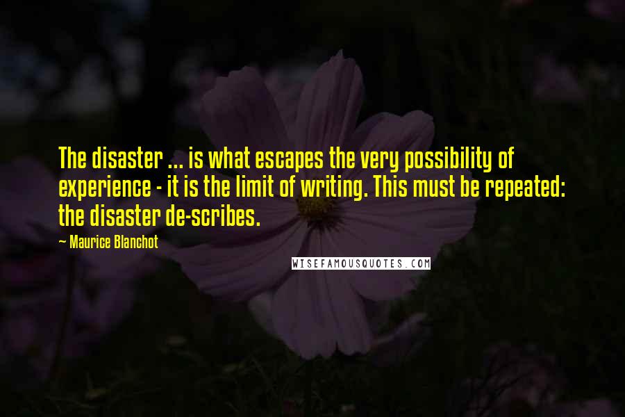 Maurice Blanchot Quotes: The disaster ... is what escapes the very possibility of experience - it is the limit of writing. This must be repeated: the disaster de-scribes.